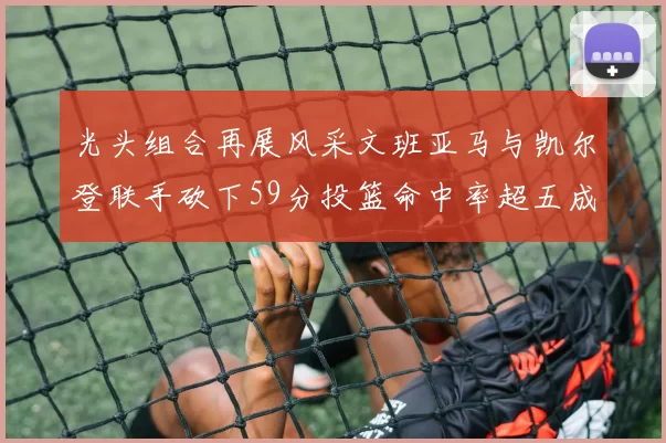 光头组合再展风采文班亚马与凯尔登联手砍下59分投篮命中率超五成