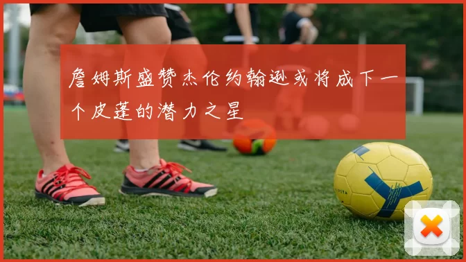 詹姆斯盛赞杰伦约翰逊或将成下一个皮蓬的潜力之星