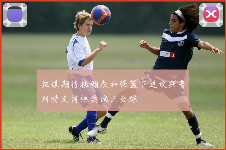拓媒期待杨瀚森加强篮下进攻斯普利特支持他尝试三分球